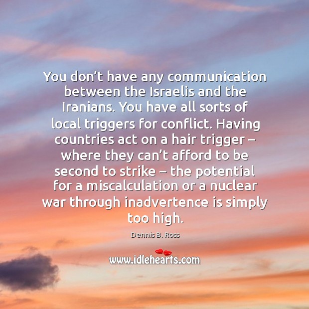 You don’t have any communication between the israelis and the iranians. You have all sorts of local triggers for conflict. Dennis B. Ross Picture Quote