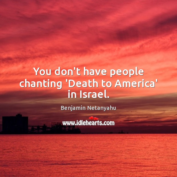 You don’t have people chanting ‘Death to America’ in Israel. Benjamin Netanyahu Picture Quote