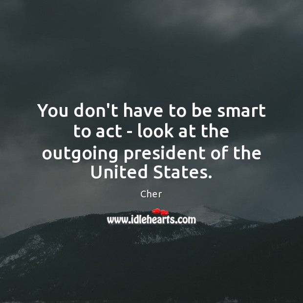 You don’t have to be smart to act – look at the outgoing president of the United States. Cher Picture Quote