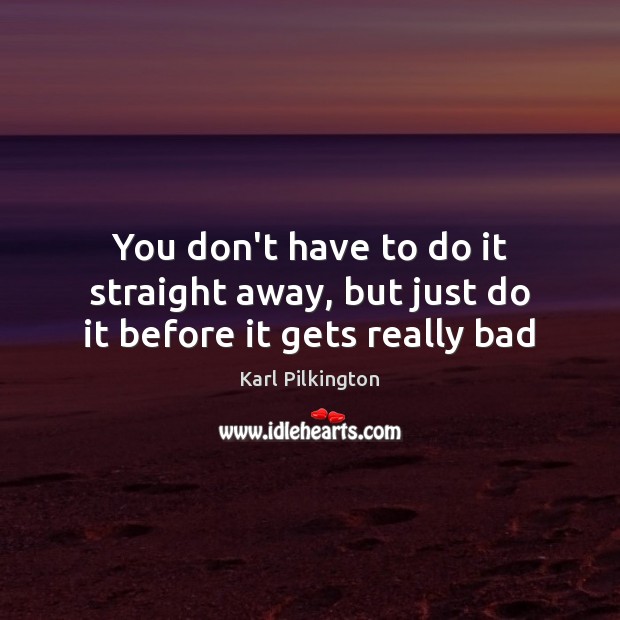 You don’t have to do it straight away, but just do it before it gets really bad Karl Pilkington Picture Quote