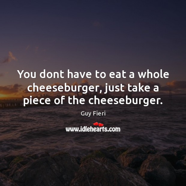 You dont have to eat a whole cheeseburger, just take a piece of the cheeseburger. Image