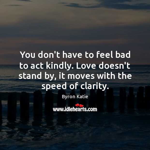 You don’t have to feel bad to act kindly. Love doesn’t stand Byron Katie Picture Quote
