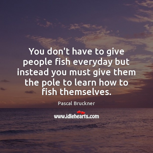 You don’t have to give people fish everyday but instead you must Pascal Bruckner Picture Quote