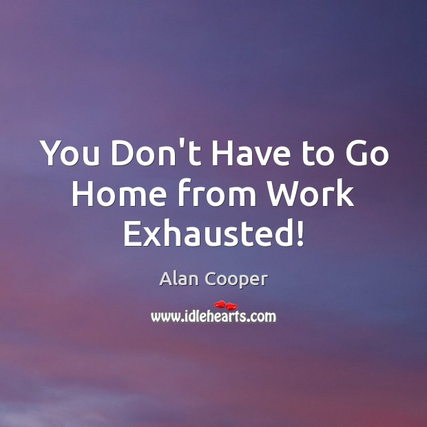 You Don’t Have to Go Home from Work Exhausted! Alan Cooper Picture Quote