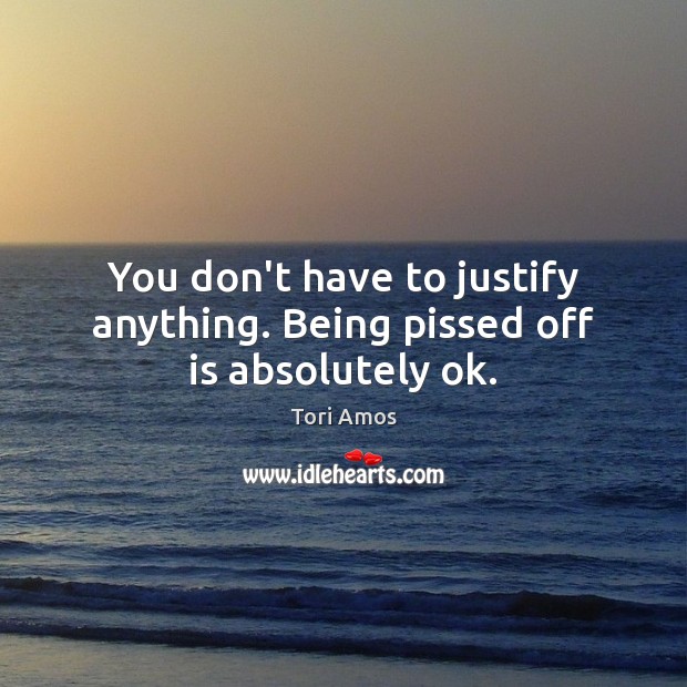 You don’t have to justify anything. Being pissed off is absolutely ok. Tori Amos Picture Quote