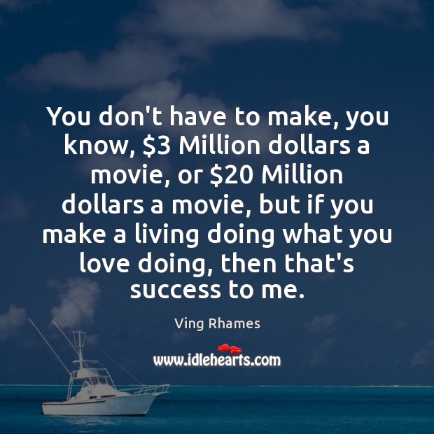 You don’t have to make, you know, $3 Million dollars a movie, or $20 