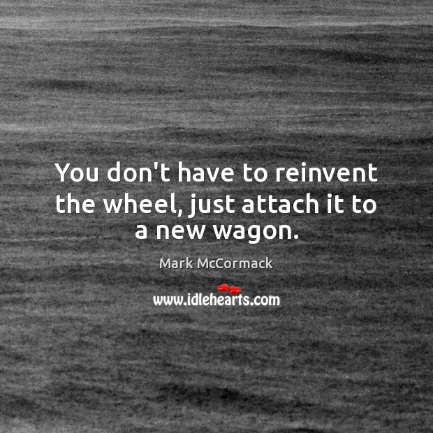 You don’t have to reinvent the wheel, just attach it to a new wagon. Mark McCormack Picture Quote