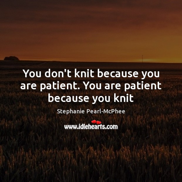 You don’t knit because you are patient. You are patient because you knit Stephanie Pearl-McPhee Picture Quote