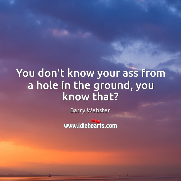You don’t know your ass from a hole in the ground, you know that? Barry Webster Picture Quote