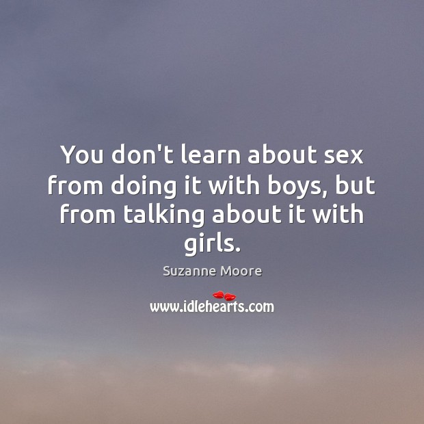 You don’t learn about sex from doing it with boys, but from talking about it with girls. Suzanne Moore Picture Quote