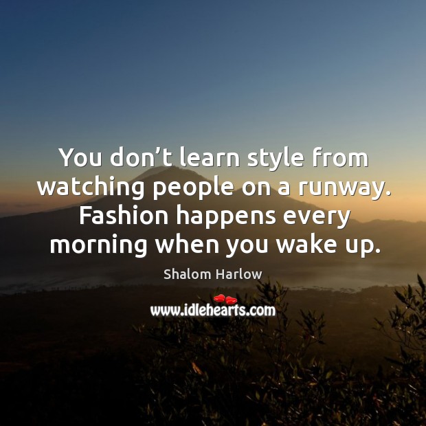 You don’t learn style from watching people on a runway. Fashion happens every morning when you wake up. Shalom Harlow Picture Quote