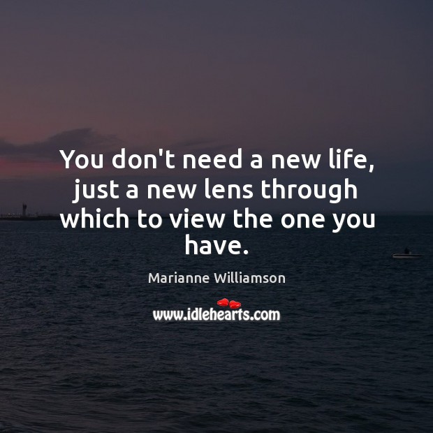 You don’t need a new life, just a new lens through which to view the one you have. Marianne Williamson Picture Quote