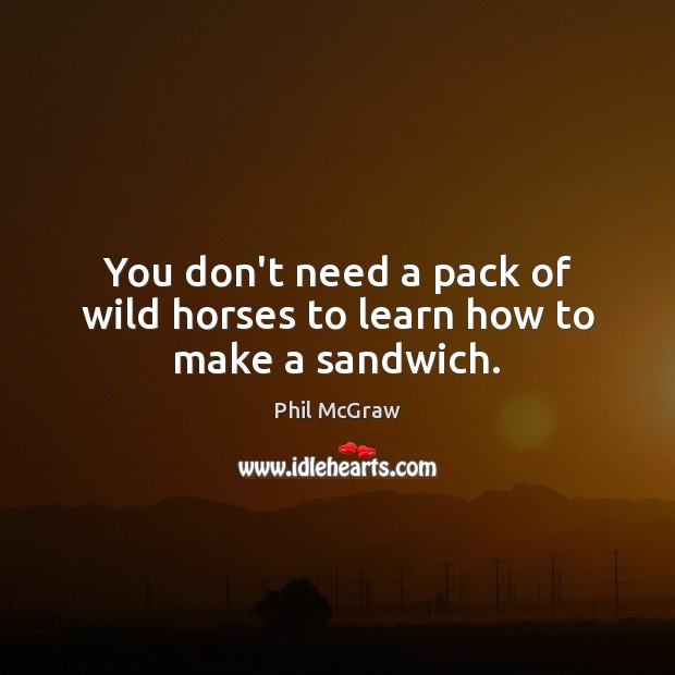 You don’t need a pack of wild horses to learn how to make a sandwich. Phil McGraw Picture Quote