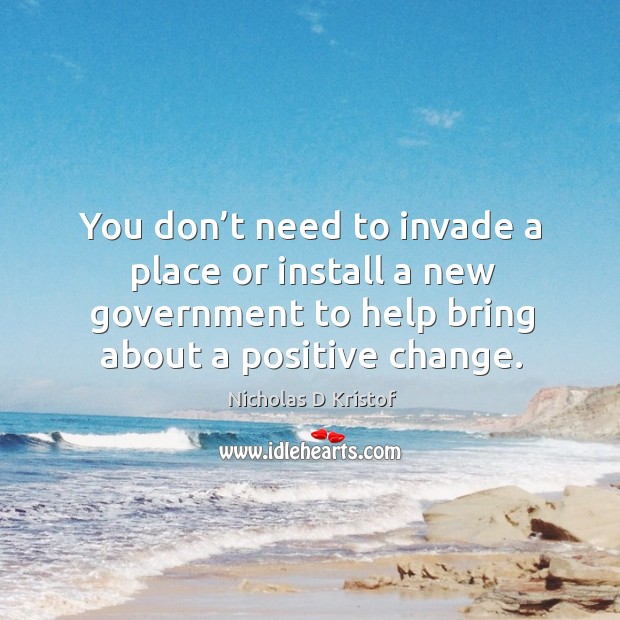 You don’t need to invade a place or install a new government to help bring about a positive change. Nicholas D Kristof Picture Quote
