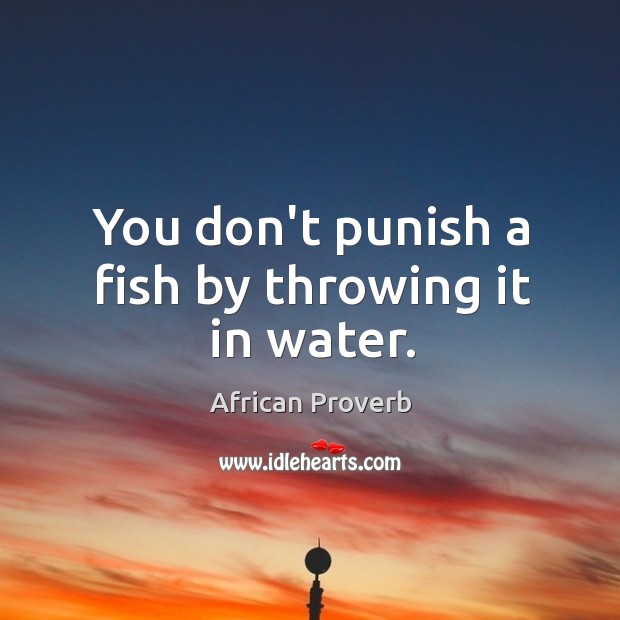 You don’t punish a fish by throwing it in water. Image