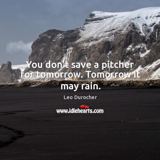 You don’t save a pitcher for tomorrow. Tomorrow it may rain. Image