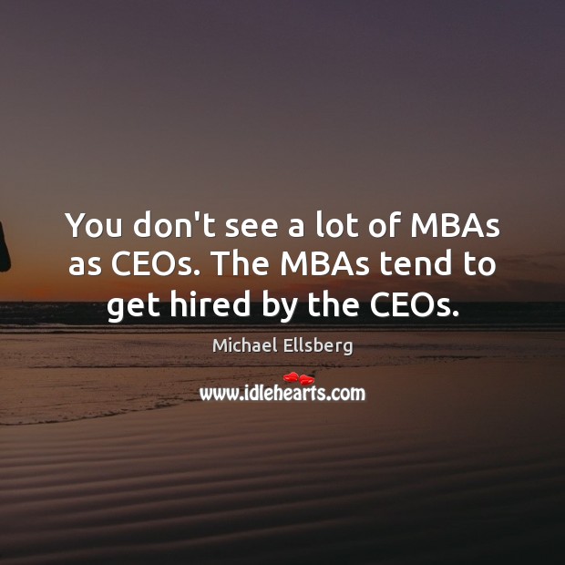 You don’t see a lot of MBAs as CEOs. The MBAs tend to get hired by the CEOs. 