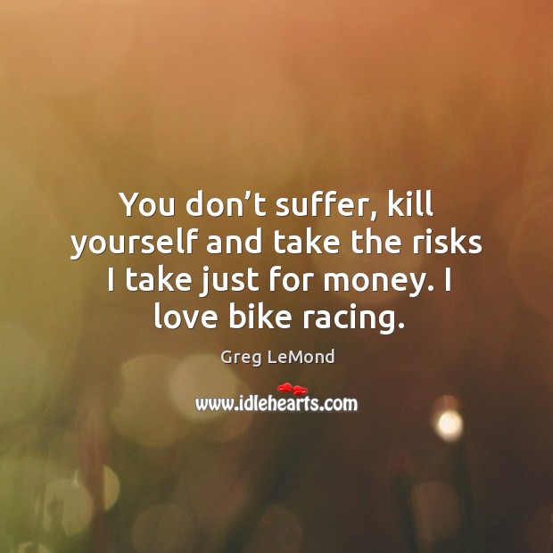 You don’t suffer, kill yourself and take the risks I take just for money. I love bike racing. Greg LeMond Picture Quote