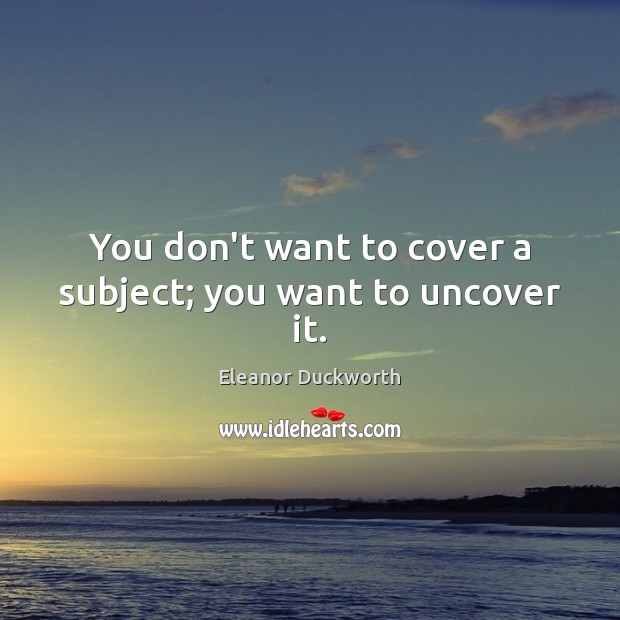 You don’t want to cover a subject; you want to uncover it. Eleanor Duckworth Picture Quote