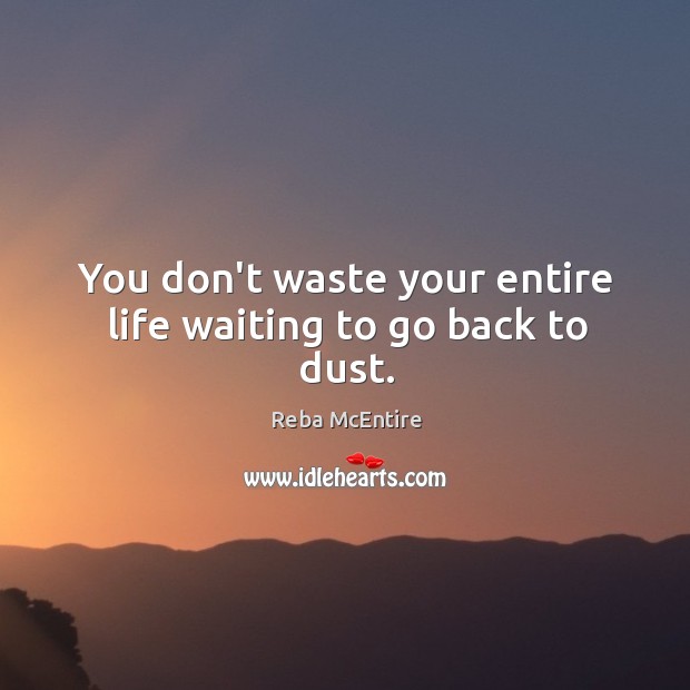 You don’t waste your entire life waiting to go back to dust. Image