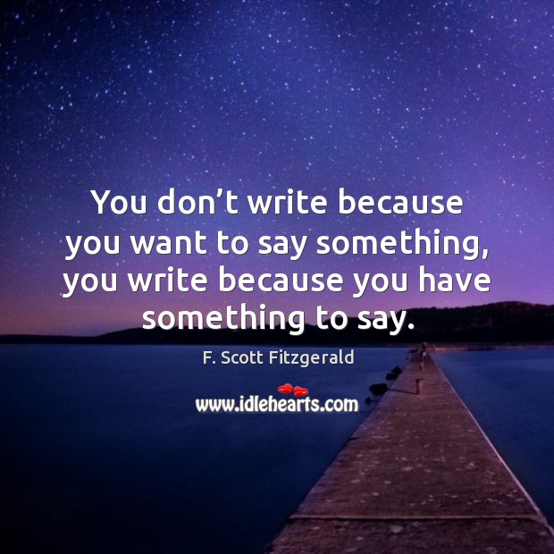 You don’t write because you want to say something, you write because you have something to say. F. Scott Fitzgerald Picture Quote