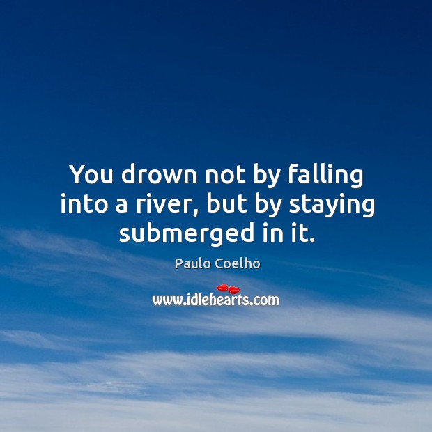 You drown not by falling into a river, but by staying submerged in it. Image