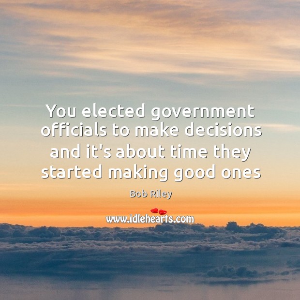 You elected government officials to make decisions and it’s about time they Bob Riley Picture Quote