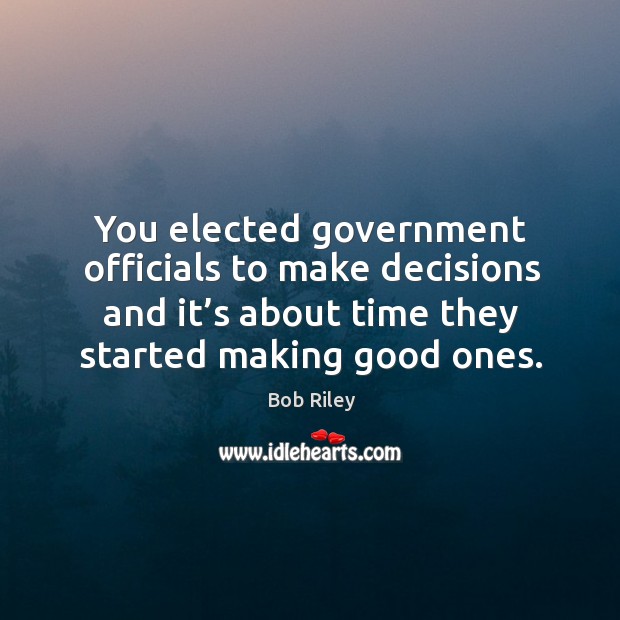 You elected government officials to make decisions and it’s about time they started making good ones. Bob Riley Picture Quote