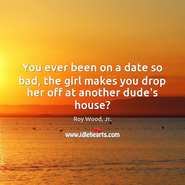 You ever been on a date so bad, the girl makes you drop her off at another dude’s house? Image