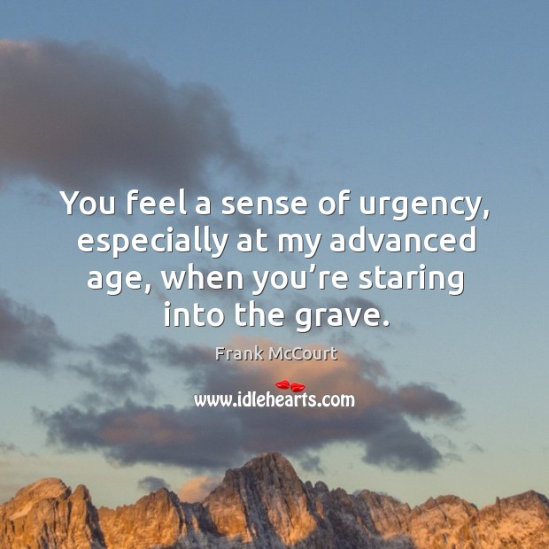 You feel a sense of urgency, especially at my advanced age, when you’re staring into the grave. Frank McCourt Picture Quote