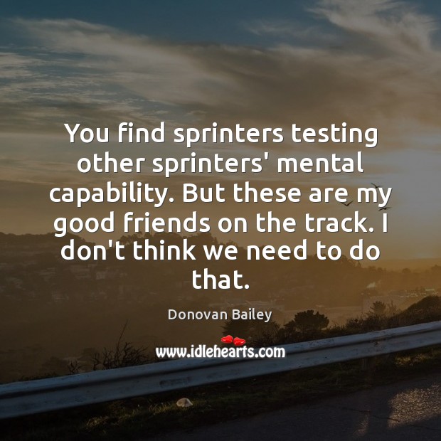 You find sprinters testing other sprinters’ mental capability. But these are my 