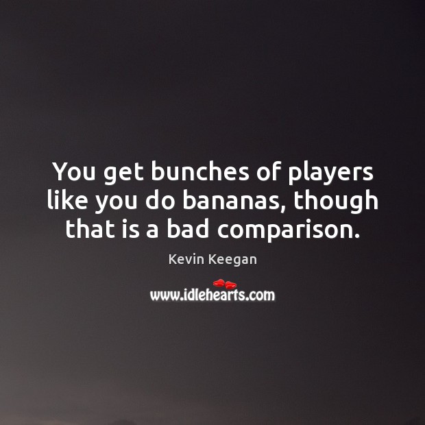 You get bunches of players like you do bananas, though that is a bad comparison. Comparison Quotes Image