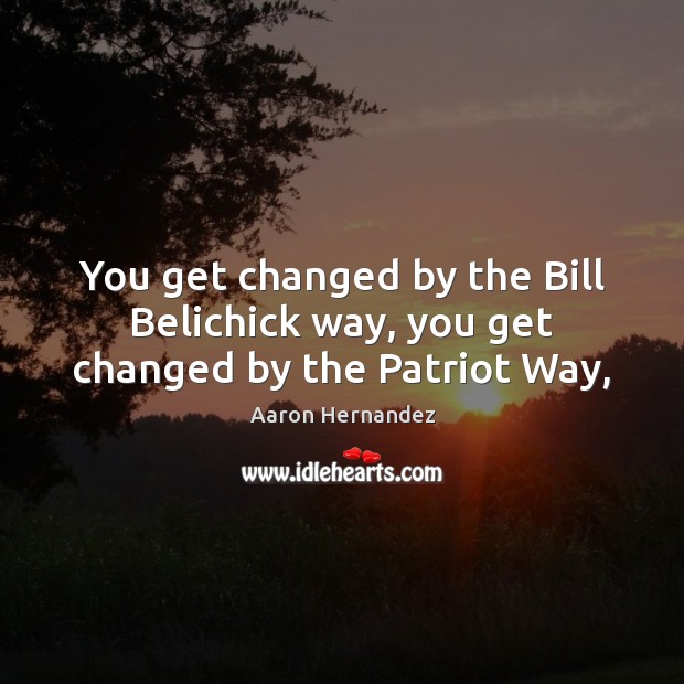 You get changed by the Bill Belichick way, you get changed by the Patriot Way, Aaron Hernandez Picture Quote
