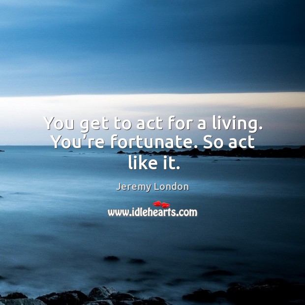 You get to act for a living. You’re fortunate. So act like it. Image