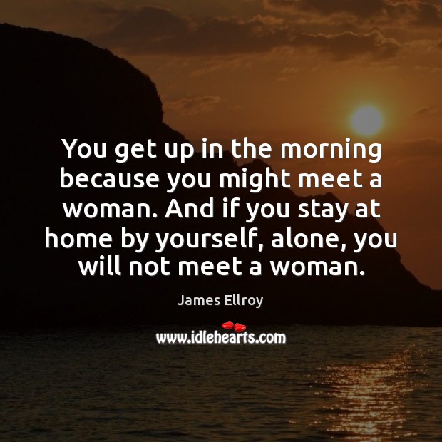 You get up in the morning because you might meet a woman. James Ellroy Picture Quote
