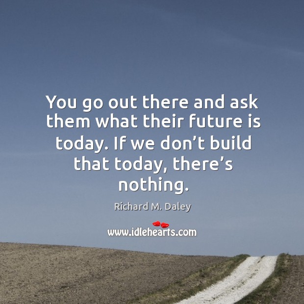 You go out there and ask them what their future is today. If we don’t build that today, there’s nothing. Richard M. Daley Picture Quote