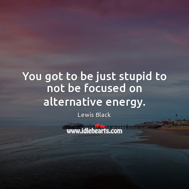 You got to be just stupid to not be focused on alternative energy. Lewis Black Picture Quote