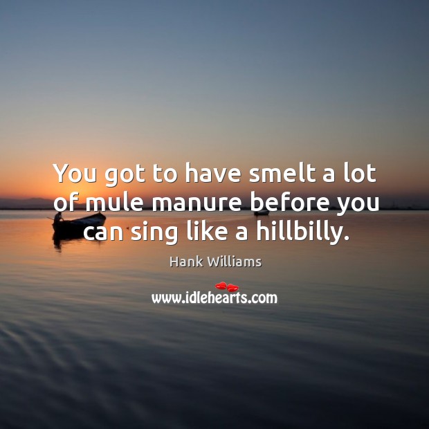 You got to have smelt a lot of mule manure before you can sing like a hillbilly. Hank Williams Picture Quote