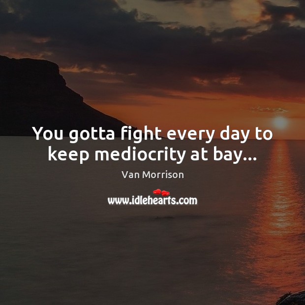 You gotta fight every day to keep mediocrity at bay… 