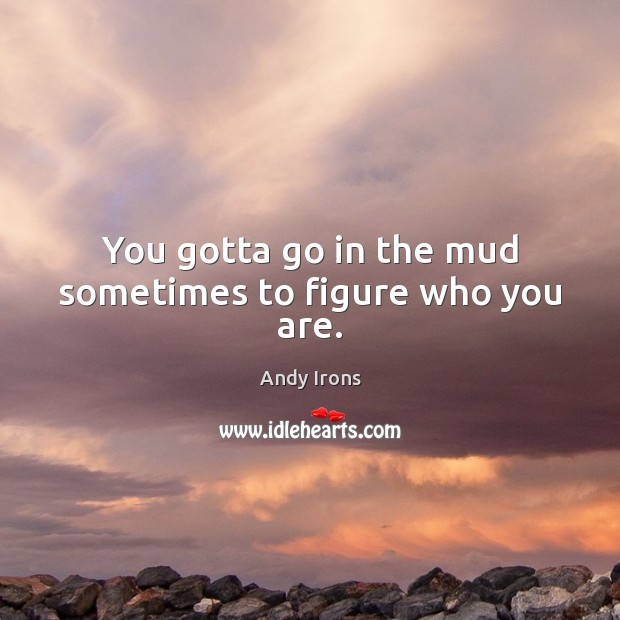 You gotta go in the mud sometimes to figure who you are. Image