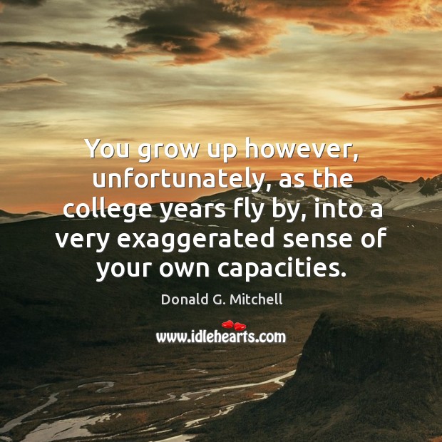 You grow up however, unfortunately, as the college years fly by, into a very exaggerated sense of your own capacities. 