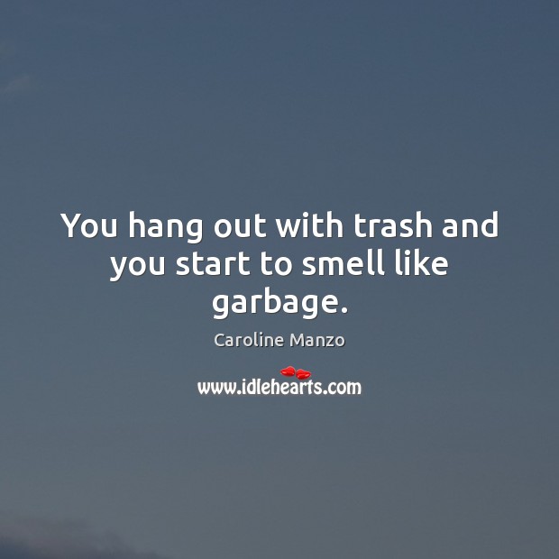You hang out with trash and you start to smell like garbage. Image