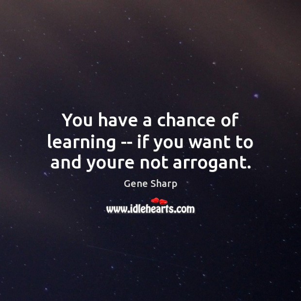 You have a chance of learning — if you want to and youre not arrogant. Gene Sharp Picture Quote