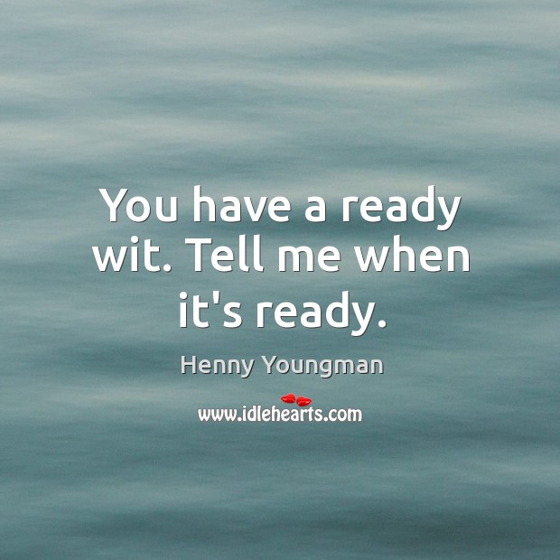 You have a ready wit. Tell me when it’s ready. Image