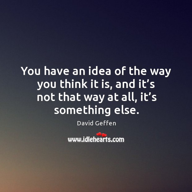 You have an idea of the way you think it is, and it’s not that way at all, it’s something else. David Geffen Picture Quote