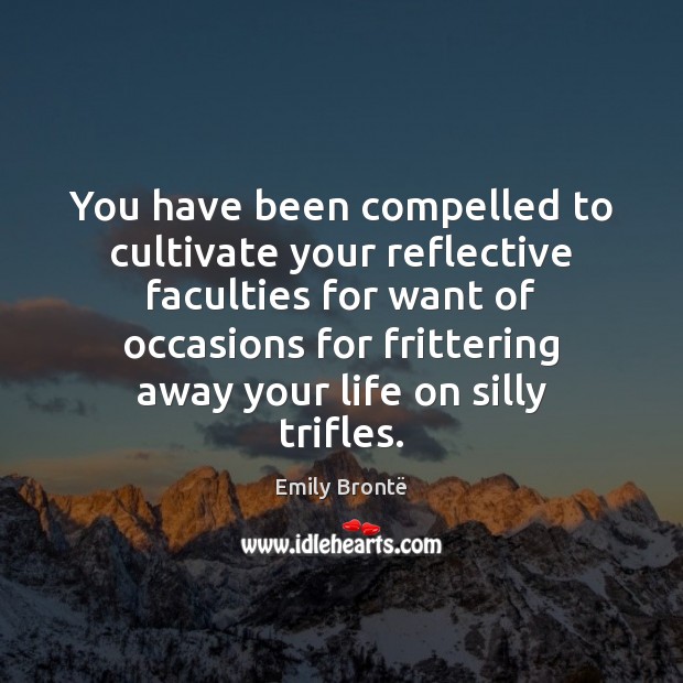 You have been compelled to cultivate your reflective faculties for want of 