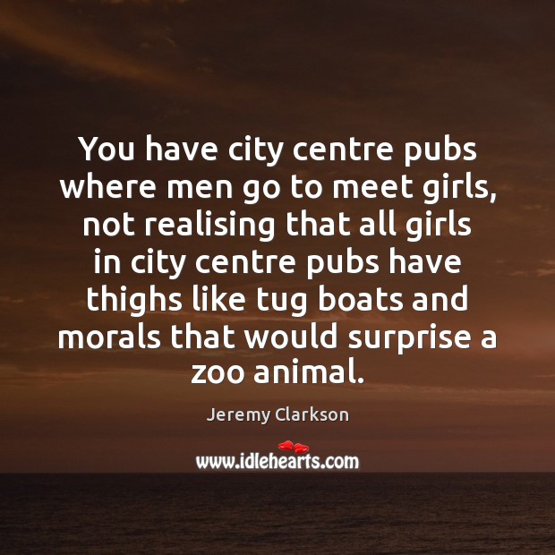 You have city centre pubs where men go to meet girls, not Jeremy Clarkson Picture Quote