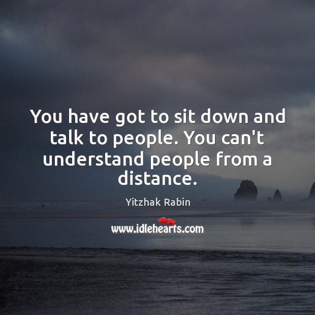 You have got to sit down and talk to people. You can’t understand people from a distance. Image