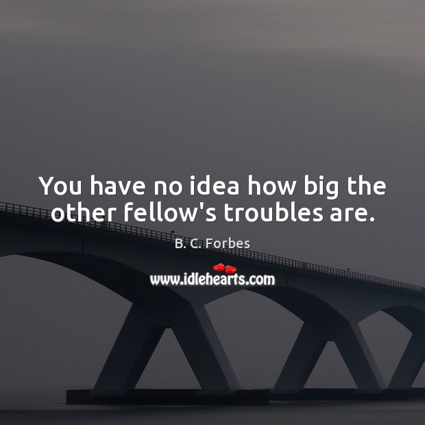 You have no idea how big the other fellow’s troubles are. Image