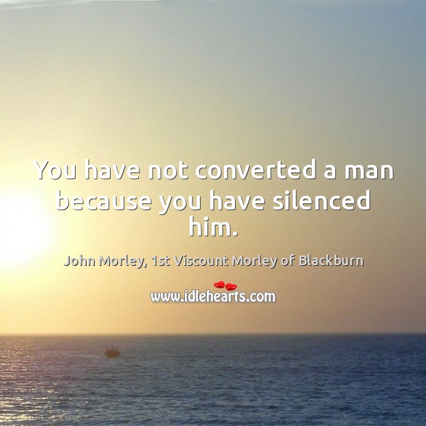 You have not converted a man because you have silenced him. John Morley, 1st Viscount Morley of Blackburn Picture Quote